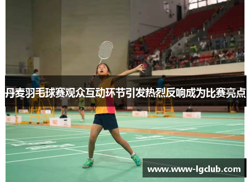 丹麦羽毛球赛观众互动环节引发热烈反响成为比赛亮点