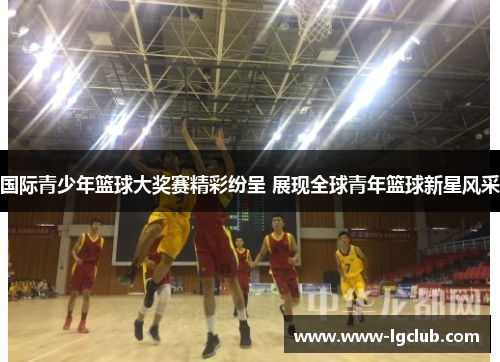 国际青少年篮球大奖赛精彩纷呈 展现全球青年篮球新星风采 国际青少年篮球大奖赛精彩纷呈 展现全球青年篮球新星风采