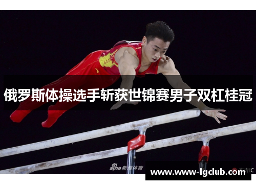 俄罗斯体操选手斩获世锦赛男子双杠桂冠 俄罗斯体操选手斩获世锦赛男子双杠桂冠