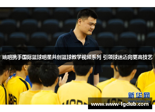 姚明携手国际篮球明星共创篮球教学视频系列 引领球迷迈向更高技艺