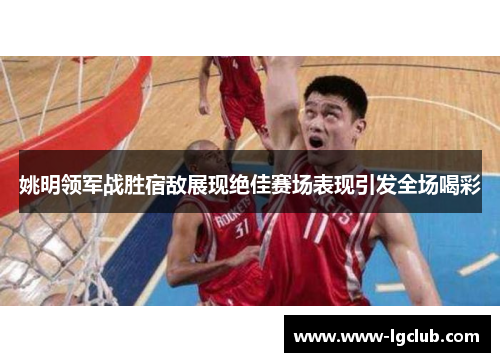 姚明领军战胜宿敌展现绝佳赛场表现引发全场喝彩