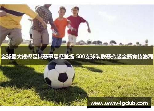 全球最大规模足球赛事震撼登场 500支球队联赛掀起全新竞技浪潮