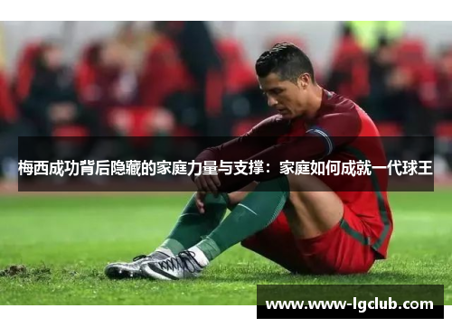 梅西成功背后隐藏的家庭力量与支撑：家庭如何成就一代球王