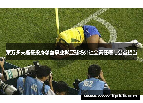 莱万多夫斯基投身慈善事业彰显球场外社会责任感与公益担当