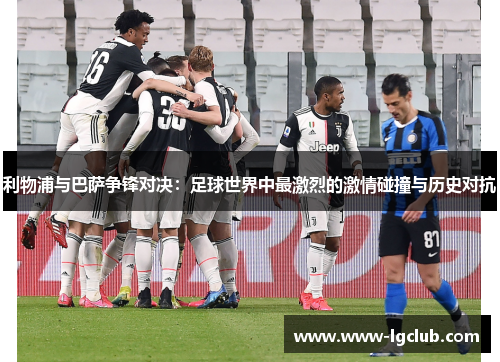 利物浦与巴萨争锋对决：足球世界中最激烈的激情碰撞与历史对抗