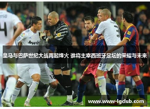 皇马与巴萨世纪大战再起烽火 谁将主宰西班牙足坛的荣耀与未来 皇马与巴萨世纪大战再起烽火 谁将主宰西班牙足坛的荣耀与未来
