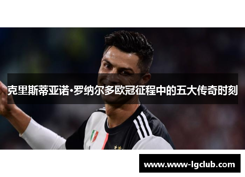 克里斯蒂亚诺·罗纳尔多欧冠征程中的五大传奇时刻 克里斯蒂亚诺·罗纳尔多欧冠征程中的五大传奇时刻