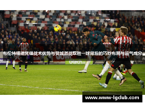 布伦特福德凭借战术优势与曼城激战取胜一球背后的巧妙布局与运气成分