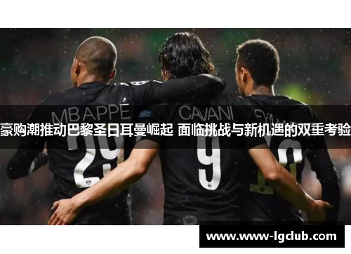 豪购潮推动巴黎圣日耳曼崛起 面临挑战与新机遇的双重考验