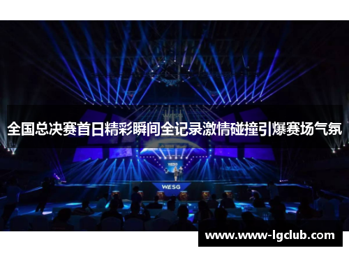 全国总决赛首日精彩瞬间全记录激情碰撞引爆赛场气氛