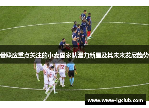 曼联应重点关注的小麦国家队潜力新星及其未来发展趋势