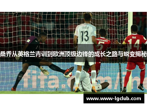 桑乔从英格兰青训到欧洲顶级边锋的成长之路与蜕变揭秘