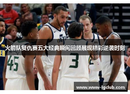 火箭队复仇赛五大经典瞬间回顾展现精彩逆袭时刻