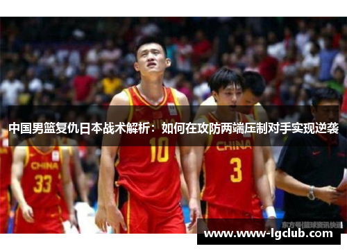 中国男篮复仇日本战术解析：如何在攻防两端压制对手实现逆袭
