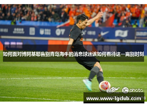 如何面对博阿基耶告别青岛海牛的消息球迷该如何看待这一离别时刻 如何面对博阿基耶告别青岛海牛的消息球迷该如何看待这一离别时刻