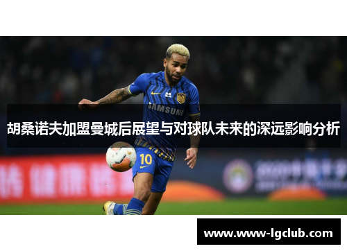 胡桑诺夫加盟曼城后展望与对球队未来的深远影响分析