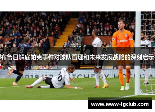 布鲁日解雇帕克事件对球队管理和未来发展战略的深刻启示