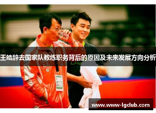 王皓辞去国家队教练职务背后的原因及未来发展方向分析 王皓辞去国家队教练职务背后的原因及未来发展方向分析