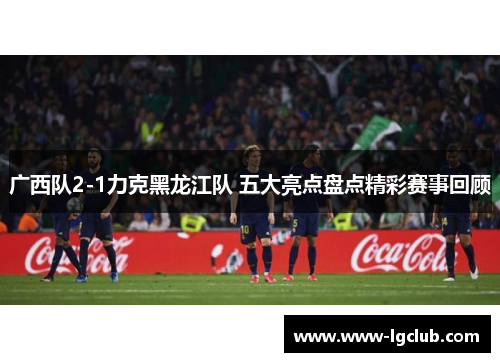 广西队2-1力克黑龙江队 五大亮点盘点精彩赛事回顾 广西队2-1力克黑龙江队 五大亮点盘点精彩赛事回顾