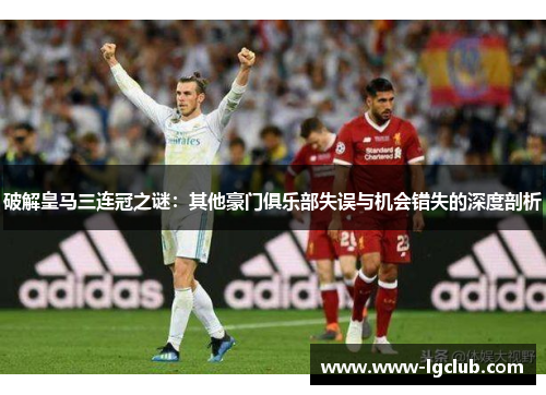 破解皇马三连冠之谜:其他豪门俱乐部失误与机会错失的深度剖析 破解皇马三连冠之谜:其他豪门俱乐部失误与机会错失的深度剖析