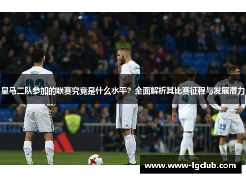 皇马二队参加的联赛究竟是什么水平？全面解析其比赛征程与发展潜力