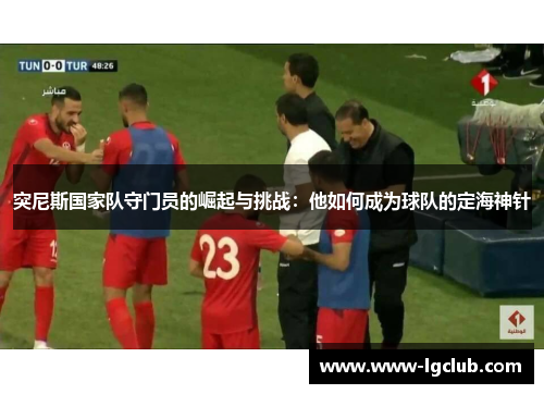 突尼斯国家队守门员的崛起与挑战：他如何成为球队的定海神针