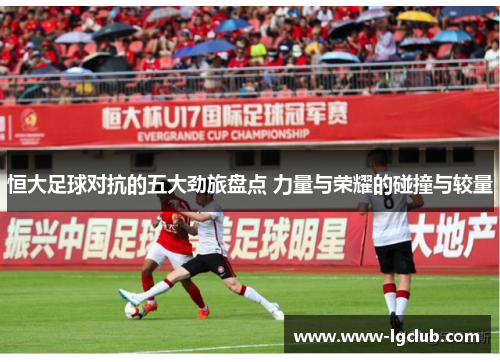 恒大足球对抗的五大劲旅盘点 力量与荣耀的碰撞与较量