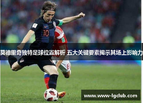 莫德里奇独特足球位置解析 五大关键要素揭示其场上影响力 莫德里奇独特足球位置解析 五大关键要素揭示其场上影响力