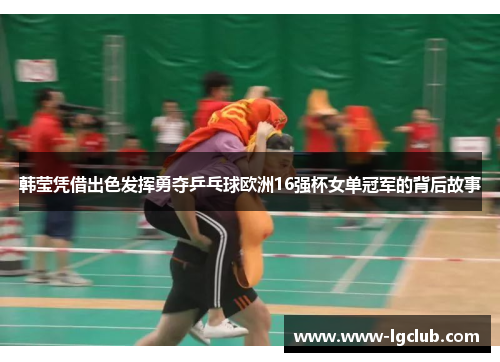 韩莹凭借出色发挥勇夺乒乓球欧洲16强杯女单冠军的背后故事 韩莹凭借出色发挥勇夺乒乓球欧洲16强杯女单冠军的背后故事