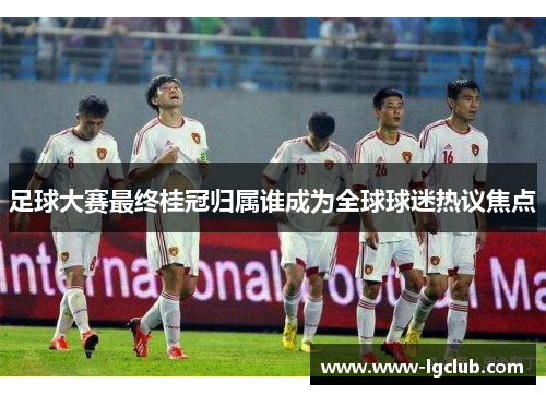 足球大赛最终桂冠归属谁成为全球球迷热议焦点
