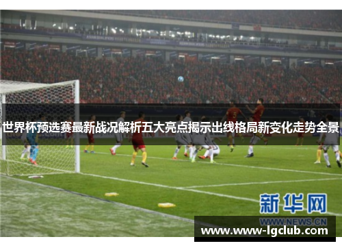 世界杯预选赛最新战况解析五大亮点揭示出线格局新变化走势全景