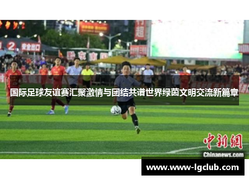 国际足球友谊赛汇聚激情与团结共谱世界绿茵文明交流新篇章